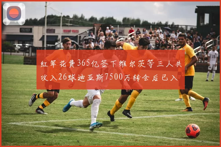 红军花费365亿签下维尔茨等三人共攻入26球迪亚斯7500万转会后已入23球
