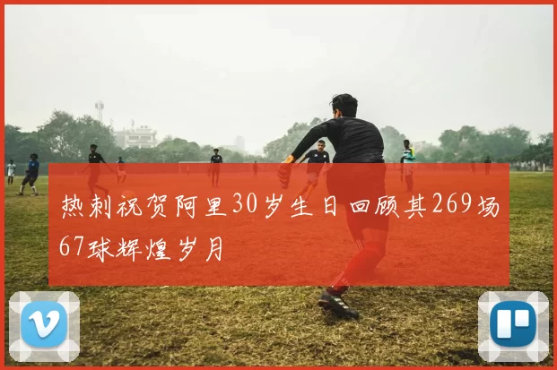 热刺祝贺阿里30岁生日回顾其269场67球辉煌岁月