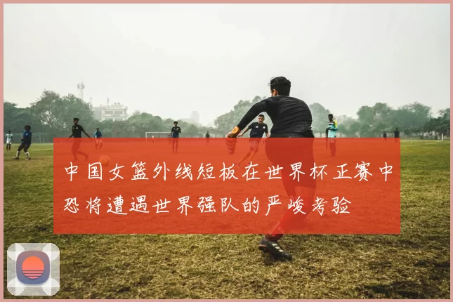 中国女篮外线短板在世界杯正赛中恐将遭遇世界强队的严峻考验