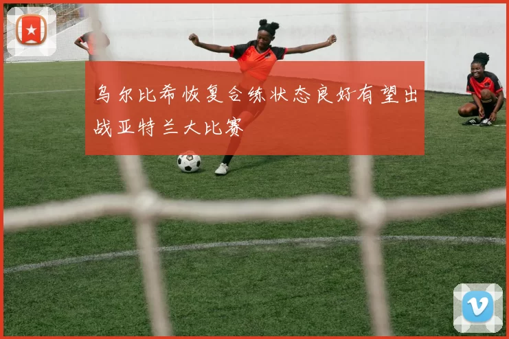 乌尔比希恢复合练状态良好有望出战亚特兰大比赛