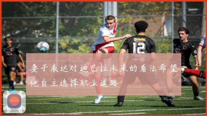 妻子表达对迪巴拉未来的看法希望他自主选择职业道路