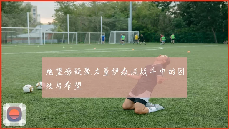 绝望感凝聚力量伊森谈战斗中的团结与希望