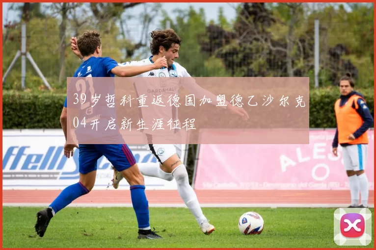 39岁哲科重返德国加盟德乙沙尔克04开启新生涯征程