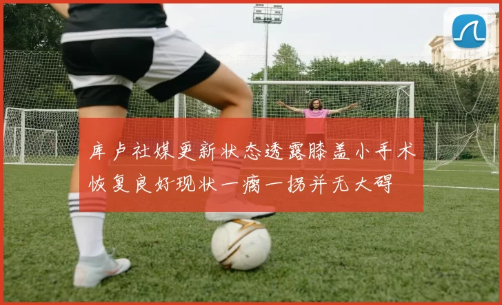 库卢社媒更新状态透露膝盖小手术恢复良好现状一瘸一拐并无大碍