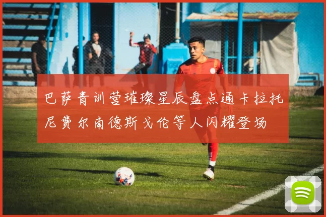 巴萨青训营璀璨星辰盘点通卡拉托尼费尔南德斯戈伦等人闪耀登场