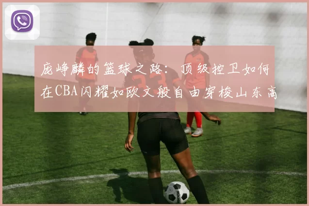 庞峥麟的篮球之路：顶级控卫如何在CBA闪耀如欧文般自由穿梭山东高速