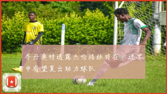 乔丹奥特透露杰伦格林将在六连客中有望复出助力球队