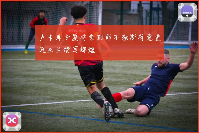 卢卡库今夏将告别那不勒斯有意重返米兰续写辉煌